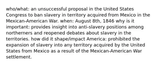 who/what: an unsuccessful proposal in the United States Congress to ban slavery in territory acquired from Mexico in the Mexican-American War. when: August 8th, 1846 why is it important: provides insight into anti-slavery positions among northerners and reopened debates about slavery in the territories. how did it shape/impact America: prohibited the expansion of slavery into any territory acquired by the United States from Mexico as a result of the Mexican-American War settlement.