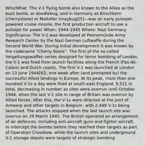 Who/What: The V-1 flying bomb also known to the Allies as the buzz bomb, or doodlebug, and in Germany as Kirschkern (cherrystone) or Maikäfer (maybug)[5]—was an early pulsejet-powered cruise missile, the first production aircraft to use a pulsejet for power When: 1944-1945 Where: Nazi Germany Significance: The V-1 was developed at Peenemünde Army Research Center by the Nazi German Luftwaffe during the Second World War. During initial development it was known by the codename "Cherry Stone". The first of the so-called Vergeltungswaffen series designed for terror bombing of London, the V-1 was fired from launch facilities along the French (Pas-de-Calais) and Dutch coasts. The first V-1 was launched at London on 13 June 1944[6]), one week after (and prompted by) the successful Allied landings in Europe. At its peak, more than one hundred V-1s a day were fired at south-east England, 9,521 in total, decreasing in number as sites were overrun until October 1944, when the last V-1 site in range of Britain was overrun by Allied forces. After this, the V-1s were directed at the port of Antwerp and other targets in Belgium, with 2,448 V-1s being launched. The attacks stopped when the last launch site was overrun on 29 March 1945. The British operated an arrangement of air defences, including anti-aircraft guns and fighter aircraft, to intercept the bombs before they reached their targets as part of Operation Crossbow, while the launch sites and underground V-1 storage depots were targets of strategic bombing