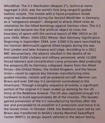 Who/What: The V-2 Retribution Weapon 2"), technical name Aggregat 4 (A4), was the world's first long-range[4] guided ballistic missile. The missile with a liquid-propellant rocket engine was developed during the Second World War in Germany as a "vengeance weapon", designed to attack Allied cities as retaliation for the Allied bombings against German cities. The V-2 rocket also became the first artificial object to cross the boundary of space with the vertical launch of MW 18014 on 20 June 1944. When: 1944-1952 Where: Nazi Germany Significance: Beginning in September 1944, over 3,000 V-2s were launched by the German Wehrmacht against Allied targets during the war, first London and later Antwerp and Liège. According to a 2011 BBC documentary, the attacks resulted in the deaths of an estimated 9,000 civilians and military personnel, while 12,000 forced laborers and concentration camp prisoners died producing the weapons.[6] As Germany collapsed, teams from the Allied forces—the United States, the United Kingdom, and the Soviet Union—raced to capture key German manufacturing sites, guided missiles, rockets and jet-powered aircraft. Wernher von Braun and over 100 key V-2 personnel surrendered to the Americans. Through a lengthy sequence of events, a significant portion of the original V-2 team ended up working for the US Army at the Redstone Arsenal. The US also captured enough V-2 hardware to build approximately 80 of the missiles. The Soviets gained possession of the V-2 manufacturing facilities after the war and proceeded to re-establish V-2 production and move it to the Soviet Union. In October 1958, the Redstone team led by von Braun was transferred to NASA's nearby Marshall Spaceflight Center (MSFC), to design launch vehicles in the Saturn family.