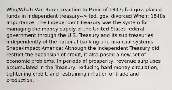 Who/What: Van Buren reaction to Panic of 1837; fed gov. placed funds in independent treasury--> fed. gov. divorced When: 1840s Importance: The Independent Treasury was the system for managing the money supply of the United States federal government through the U.S. Treasury and its sub-treasuries, independently of the national banking and financial systems. Shape/Impact America: Although the Independent Treasury did restrict the expansion of credit, it also posed a new set of economic problems. In periods of prosperity, revenue surpluses accumulated in the Treasury, reducing hard money circulation, tightening credit, and restraining inflation of trade and production.