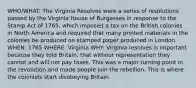 WHO/WHAT: The Virginia Resolves were a series of resolutions passed by the Virginia House of Burgesses in response to the Stamp Act of 1765, which imposed a tax on the British colonies in North America and required that many printed materials in the colonies be produced on stamped paper produced in London. WHEN: 1765 WHERE: Virginia WHY: Virginia resolves is important because they told Britain, that without representation they cannot and will not pay taxes. This was a major turning point in the revolution and made people join the rebellion. This is where the colonists start disobeying Britain.