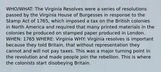 WHO/WHAT: The Virginia Resolves were a series of resolutions passed by the Virginia House of Burgesses in response to the Stamp Act of 1765, which imposed a tax on the British colonies in North America and required that many printed materials in the colonies be produced on stamped paper produced in London. WHEN: 1765 WHERE: Virginia WHY: Virginia resolves is important because they told Britain, that without representation they cannot and will not pay taxes. This was a major turning point in the revolution and made people join the rebellion. This is where the colonists start disobeying Britain.