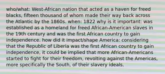 who/what: West-African nation that acted as a haven for freed blacks, fifteen thousand of whom made their way back across the Atlantic by the 1860s. when: 1822 why is it important: was established as a homeland for freed African-American slaves in the 19th century and was the first African country to gain independence. how did it impact/shape America: considering that the Republic of Liberia was the first African country to gain independence, it could be implied that more African-Americans started to fight for their freedom, revolting against the Americas, more specifically the South, of their slavery ideals.