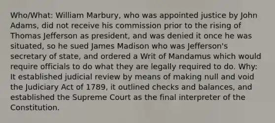 Who/What: William Marbury, who was appointed justice by John Adams, did not receive his commission prior to the rising of Thomas Jefferson as president, and was denied it once he was situated, so he sued James Madison who was Jefferson's secretary of state, and ordered a Writ of Mandamus which would require officials to do what they are legally required to do. Why: It established judicial review by means of making null and void the Judiciary Act of 1789, it outlined checks and balances, and established the Supreme Court as the final interpreter of the Constitution.