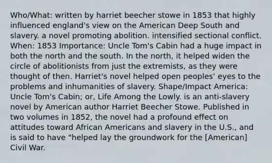 Who/What: written by harriet beecher stowe in 1853 that highly influenced england's view on the American Deep South and slavery. a novel promoting abolition. intensified sectional conflict. When: 1853 Importance: Uncle Tom's Cabin had a huge impact in both the north and the south. In the north, it helped widen the circle of abolitionists from just the extremists, as they were thought of then. Harriet's novel helped open peoples' eyes to the problems and inhumanities of slavery. Shape/Impact America: Uncle Tom's Cabin; or, Life Among the Lowly. is an anti-slavery novel by American author Harriet Beecher Stowe. Published in two volumes in 1852, the novel had a profound effect on attitudes toward African Americans and slavery in the U.S., and is said to have "helped lay the groundwork for the [American] Civil War.