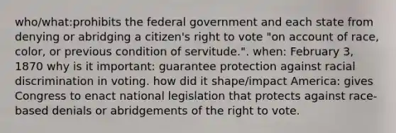 who/what:prohibits the federal government and each state from denying or abridging a citizen's right to vote "on account of race, color, or previous condition of servitude.". when: February 3, 1870 why is it important: guarantee protection against racial discrimination in voting. how did it shape/impact America: gives Congress to enact national legislation that protects against race-based denials or abridgements of the right to vote.