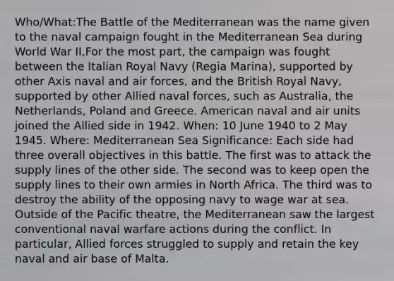 Who/What:The Battle of the Mediterranean was the name given to the naval campaign fought in the Mediterranean Sea during World War II,For the most part, the campaign was fought between the Italian Royal Navy (Regia Marina), supported by other Axis naval and air forces, and the British Royal Navy, supported by other Allied naval forces, such as Australia, the Netherlands, Poland and Greece. American naval and air units joined the Allied side in 1942. When: 10 June 1940 to 2 May 1945. Where: Mediterranean Sea Significance: Each side had three overall objectives in this battle. The first was to attack the supply lines of the other side. The second was to keep open the supply lines to their own armies in North Africa. The third was to destroy the ability of the opposing navy to wage war at sea. Outside of the Pacific theatre, the Mediterranean saw the largest conventional naval warfare actions during the conflict. In particular, Allied forces struggled to supply and retain the key naval and air base of Malta.