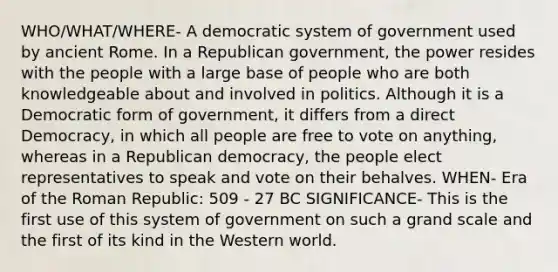 WHO/WHAT/WHERE- A democratic system of government used by ancient Rome. In a Republican government, the power resides with the people with a large base of people who are both knowledgeable about and involved in politics. Although it is a Democratic form of government, it differs from a direct Democracy, in which all people are free to vote on anything, whereas in a Republican democracy, the people elect representatives to speak and vote on their behalves. WHEN- Era of the Roman Republic: 509 - 27 BC SIGNIFICANCE- This is the first use of this system of government on such a grand scale and the first of its kind in the Western world.