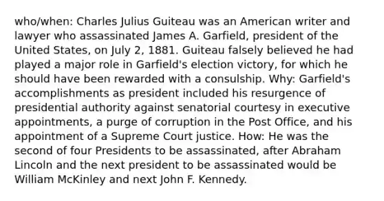 who/when: Charles Julius Guiteau was an American writer and lawyer who assassinated James A. Garfield, president of the United States, on July 2, 1881. Guiteau falsely believed he had played a major role in Garfield's election victory, for which he should have been rewarded with a consulship. Why: Garfield's accomplishments as president included his resurgence of presidential authority against senatorial courtesy in executive appointments, a purge of corruption in the Post Office, and his appointment of a Supreme Court justice. How: He was the second of four Presidents to be assassinated, after Abraham Lincoln and the next president to be assassinated would be William McKinley and next John F. Kennedy.