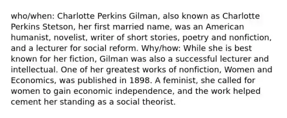 who/when: Charlotte Perkins Gilman, also known as Charlotte Perkins Stetson, her first married name, was an American humanist, novelist, writer of short stories, poetry and nonfiction, and a lecturer for social reform. Why/how: While she is best known for her fiction, Gilman was also a successful lecturer and intellectual. One of her greatest works of nonfiction, Women and Economics, was published in 1898. A feminist, she called for women to gain economic independence, and the work helped cement her standing as a social theorist.