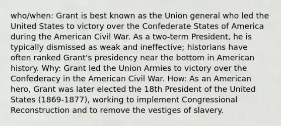 who/when: Grant is best known as the Union general who led the United States to victory over the Confederate States of America during the American Civil War. As a two-term President, he is typically dismissed as weak and ineffective; historians have often ranked Grant's presidency near the bottom in American history. Why: Grant led the Union Armies to victory over the Confederacy in the American Civil War. How: As an American hero, Grant was later elected the 18th President of the United States (1869-1877), working to implement Congressional Reconstruction and to remove the vestiges of slavery.