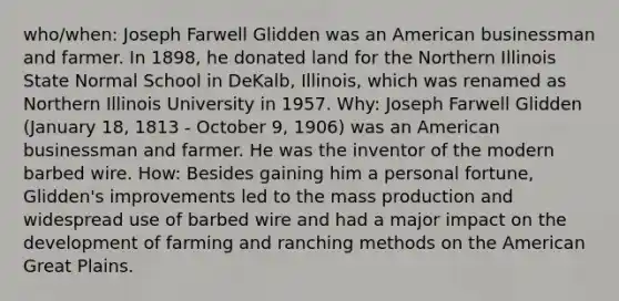 who/when: Joseph Farwell Glidden was an American businessman and farmer. In 1898, he donated land for the Northern Illinois State Normal School in DeKalb, Illinois, which was renamed as Northern Illinois University in 1957. Why: Joseph Farwell Glidden (January 18, 1813 - October 9, 1906) was an American businessman and farmer. He was the inventor of the modern barbed wire. How: Besides gaining him a personal fortune, Glidden's improvements led to the mass production and widespread use of barbed wire and had a major impact on the development of farming and ranching methods on the American Great Plains.