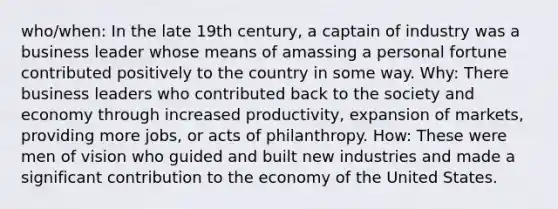 who/when: In the late 19th century, a captain of industry was a business leader whose means of amassing a personal fortune contributed positively to the country in some way. Why: There business leaders who contributed back to the society and economy through increased productivity, expansion of markets, providing more jobs, or acts of philanthropy. How: These were men of vision who guided and built new industries and made a significant contribution to the economy of the United States.