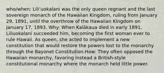 who/when: Liliʻuokalani was the only queen regnant and the last sovereign monarch of the Hawaiian Kingdom, ruling from January 29, 1891, until the overthrow of the Hawaiian Kingdom on January 17, 1893. Why: When Kalākaua died in early 1891, Liliuokalani succeeded him, becoming the first woman ever to rule Hawaii. As queen, she acted to implement a new constitution that would restore the powers lost to the monarchy through the Bayonet Constitution.How: They often opposed the Hawaiian monarchy, favoring instead a British-style constitutional monarchy where the monarch held little power.