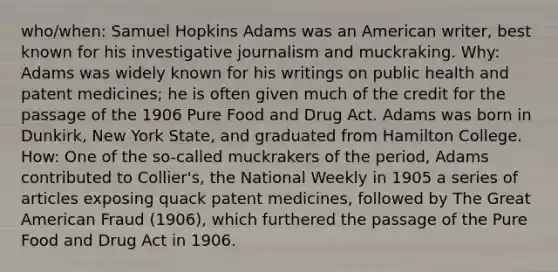 who/when: Samuel Hopkins Adams was an American writer, best known for his investigative journalism and muckraking. Why: Adams was widely known for his writings on public health and patent medicines; he is often given much of the credit for the passage of the 1906 Pure Food and Drug Act. Adams was born in Dunkirk, New York State, and graduated from Hamilton College. How: One of the so-called muckrakers of the period, Adams contributed to Collier's, the National Weekly in 1905 a series of articles exposing quack patent medicines, followed by The Great American Fraud (1906), which furthered the passage of the Pure Food and Drug Act in 1906.