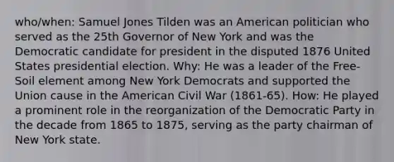 who/when: Samuel Jones Tilden was an American politician who served as the 25th Governor of New York and was the Democratic candidate for president in the disputed 1876 United States presidential election. Why: He was a leader of the Free-Soil element among New York Democrats and supported the Union cause in the American Civil War (1861-65). How: He played a prominent role in the reorganization of the Democratic Party in the decade from 1865 to 1875, serving as the party chairman of New York state.