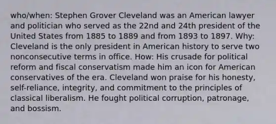 who/when: Stephen Grover Cleveland was an American lawyer and politician who served as the 22nd and 24th president of the United States from 1885 to 1889 and from 1893 to 1897. Why: Cleveland is the only president in American history to serve two nonconsecutive terms in office. How: His crusade for political reform and fiscal conservatism made him an icon for American conservatives of the era. Cleveland won praise for his honesty, self-reliance, integrity, and commitment to the principles of classical liberalism. He fought political corruption, patronage, and bossism.