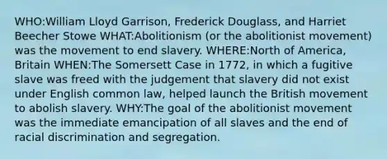 WHO:William Lloyd Garrison, Frederick Douglass, and Harriet Beecher Stowe WHAT:Abolitionism (or the abolitionist movement) was the movement to end slavery. WHERE:North of America, Britain WHEN:The Somersett Case in 1772, in which a fugitive slave was freed with the judgement that slavery did not exist under English common law, helped launch the British movement to abolish slavery. WHY:The goal of the abolitionist movement was the immediate emancipation of all slaves and the end of racial discrimination and segregation.