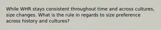 While WHR stays consistent throughout time and across cultures, size changes. What is the rule in regards to size preference across history and cultures?