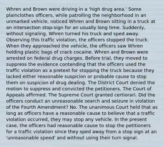 Whren and Brown were driving in a 'high drug area.' Some plainclothes officers, while patrolling the neighborhood in an unmarked vehicle, noticed Whren and Brown sitting in a truck at an intersection stop-sign for an usually long time. Suddenly, without signaling, Whren turned his truck and sped away. Observing this traffic violation, the officers stopped the truck. When they approached the vehicle, the officers saw Whren holding plastic bags of crack cocaine. Whren and Brown were arrested on federal drug charges. Before trial, they moved to suppress the evidence contending that the officers used the traffic violation as a pretext for stopping the truck because they lacked either reasonable suspicion or probable cause to stop them on suspicion of drug dealing. The District Court denied the motion to suppress and convicted the petitioners. The Court of Appeals affirmed. The Supreme Court granted certiorari. Did the officers conduct an unreasonable search and seizure in violation of the Fourth Amendment? No. The unanimous Court held that as long as officers have a reasonable cause to believe that a traffic violation occurred, they may stop any vehicle. In the present case, the officers had reasonable cause to stop the petitioners for a traffic violation since they sped away from a stop sign at an 'unreasonable speed' and without using their turn signal.