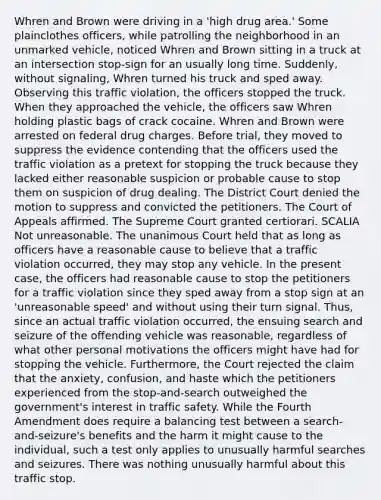 Whren and Brown were driving in a 'high drug area.' Some plainclothes officers, while patrolling the neighborhood in an unmarked vehicle, noticed Whren and Brown sitting in a truck at an intersection stop-sign for an usually long time. Suddenly, without signaling, Whren turned his truck and sped away. Observing this traffic violation, the officers stopped the truck. When they approached the vehicle, the officers saw Whren holding plastic bags of crack cocaine. Whren and Brown were arrested on federal drug charges. Before trial, they moved to suppress the evidence contending that the officers used the traffic violation as a pretext for stopping the truck because they lacked either reasonable suspicion or probable cause to stop them on suspicion of drug dealing. The District Court denied the motion to suppress and convicted the petitioners. The Court of Appeals affirmed. The Supreme Court granted certiorari. SCALIA Not unreasonable. The unanimous Court held that as long as officers have a reasonable cause to believe that a traffic violation occurred, they may stop any vehicle. In the present case, the officers had reasonable cause to stop the petitioners for a traffic violation since they sped away from a stop sign at an 'unreasonable speed' and without using their turn signal. Thus, since an actual traffic violation occurred, the ensuing search and seizure of the offending vehicle was reasonable, regardless of what other personal motivations the officers might have had for stopping the vehicle. Furthermore, the Court rejected the claim that the anxiety, confusion, and haste which the petitioners experienced from the stop-and-search outweighed the government's interest in traffic safety. While the Fourth Amendment does require a balancing test between a search-and-seizure's benefits and the harm it might cause to the individual, such a test only applies to unusually harmful searches and seizures. There was nothing unusually harmful about this traffic stop.