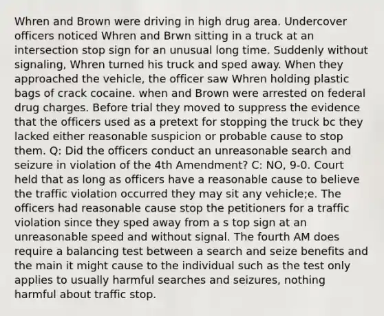 Whren and Brown were driving in high drug area. Undercover officers noticed Whren and Brwn sitting in a truck at an intersection stop sign for an unusual long time. Suddenly without signaling, Whren turned his truck and sped away. When they approached the vehicle, the officer saw Whren holding plastic bags of crack cocaine. when and Brown were arrested on federal drug charges. Before trial they moved to suppress the evidence that the officers used as a pretext for stopping the truck bc they lacked either reasonable suspicion or probable cause to stop them. Q: Did the officers conduct an unreasonable search and seizure in violation of the 4th Amendment? C: NO, 9-0. Court held that as long as officers have a reasonable cause to believe the traffic violation occurred they may sit any vehicle;e. The officers had reasonable cause stop the petitioners for a traffic violation since they sped away from a s top sign at an unreasonable speed and without signal. The fourth AM does require a balancing test between a search and seize benefits and the main it might cause to the individual such as the test only applies to usually harmful searches and seizures, nothing harmful about traffic stop.