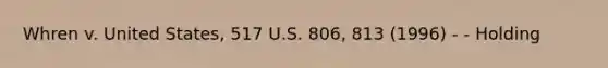 Whren v. United States, 517 U.S. 806, 813 (1996) - - Holding