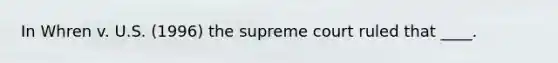 In Whren v. U.S. (1996) the supreme court ruled that ____.