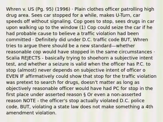 Whren v. US (Pg. 95) (1996) · Plain clothes officer patrolling high drug area. Sees car stopped for a while, makes U-Turn, car speeds off without signaling. Cop goes to stop, sees drugs in car upon walking up to the window (1) Cop could seize the car if he had probable cause to believe a traffic violation had been committed · Definitely did under D.C. traffic code BUT, Whren tries to argue there should be a new standard—whether reasonable cop would have stopped in the same circumstances · Scalia REJECTS - basically trying to shoehorn a subjective intent test, and whether a seizure is valid when the officer has P.C. to stop (almost) never depends on subjective intent of officer o EVEN IF affirmatively could show that stop for the traffic violation was pretext to search for drugs, doesn't matter as long as objectively reasonable officer would have had PC for stop in the first place under asserted reason § Or even a non-asserted reason NOTE - the officer's stop actually violated D.C. police code, BUT, violating a state law does not make something a 4th amendment violation.