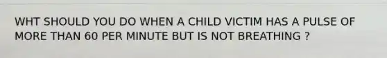 WHT SHOULD YOU DO WHEN A CHILD VICTIM HAS A PULSE OF MORE THAN 60 PER MINUTE BUT IS NOT BREATHING ?