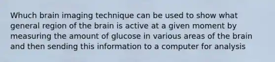 Whuch brain imaging technique can be used to show what general region of the brain is active at a given moment by measuring the amount of glucose in various areas of the brain and then sending this information to a computer for analysis