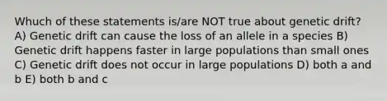 Whuch of these statements is/are NOT true about genetic drift? A) Genetic drift can cause the loss of an allele in a species B) Genetic drift happens faster in large populations than small ones C) Genetic drift does not occur in large populations D) both a and b E) both b and c