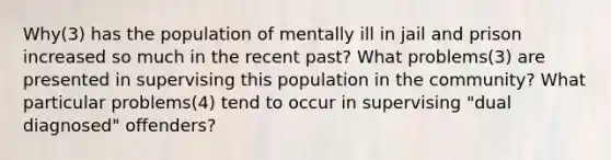 Why(3) has the population of mentally ill in jail and prison increased so much in the recent past? What problems(3) are presented in supervising this population in the community? What particular problems(4) tend to occur in supervising "dual diagnosed" offenders?