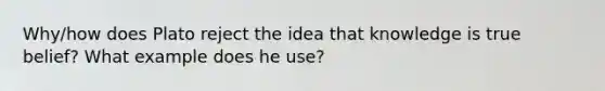 Why/how does Plato reject the idea that knowledge is true belief? What example does he use?