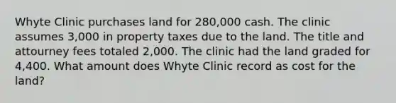 Whyte Clinic purchases land for 280,000 cash. The clinic assumes 3,000 in property taxes due to the land. The title and attourney fees totaled 2,000. The clinic had the land graded for 4,400. What amount does Whyte Clinic record as cost for the land?