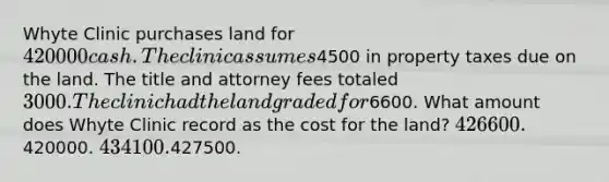 Whyte Clinic purchases land for 420000 cash. The clinic assumes4500 in property taxes due on the land. The title and attorney fees totaled 3000. The clinic had the land graded for6600. What amount does Whyte Clinic record as the cost for the land? 426600.420000. 434100.427500.