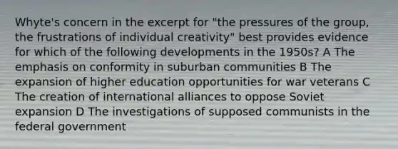 Whyte's concern in the excerpt for "the pressures of the group, the frustrations of individual creativity" best provides evidence for which of the following developments in the 1950s? A The emphasis on conformity in suburban communities B The expansion of higher education opportunities for war veterans C The creation of international alliances to oppose Soviet expansion D The investigations of supposed communists in the federal government