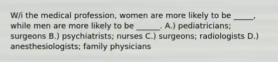 W/i the medical profession, women are more likely to be _____, while men are more likely to be ______. A.) pediatricians; surgeons B.) psychiatrists; nurses C.) surgeons; radiologists D.) anesthesiologists; family physicians