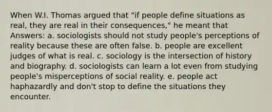 When W.I. Thomas argued that "if people define situations as real, they are real in their consequences," he meant that Answers: a. sociologists should not study people's perceptions of reality because these are often false. b. people are excellent judges of what is real. c. sociology is the intersection of history and biography. d. sociologists can learn a lot even from studying people's misperceptions of social reality. e. people act haphazardly and don't stop to define the situations they encounter.