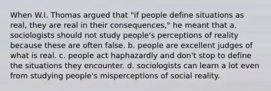 When W.I. Thomas argued that "if people define situations as real, they are real in their consequences," he meant that a. sociologists should not study people's perceptions of reality because these are often false. b. people are excellent judges of what is real. c. people act haphazardly and don't stop to define the situations they encounter. d. sociologists can learn a lot even from studying people's misperceptions of social reality.