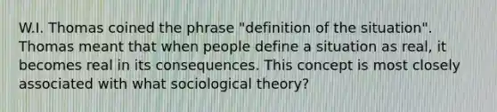 W.I. Thomas coined the phrase "definition of the situation". Thomas meant that when people define a situation as real, it becomes real in its consequences. This concept is most closely associated with what sociological theory?