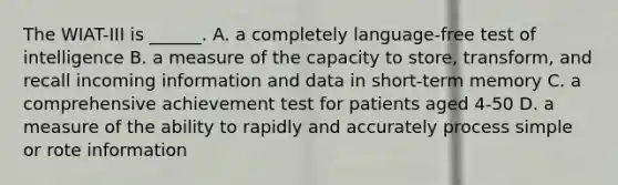 The WIAT-III is ______. A. a completely language-free test of intelligence B. a measure of the capacity to store, transform, and recall incoming information and data in short-term memory C. a comprehensive achievement test for patients aged 4-50 D. a measure of the ability to rapidly and accurately process simple or rote information