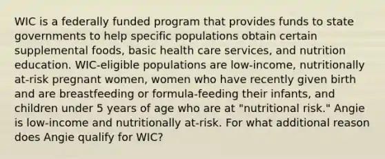 WIC is a federally funded program that provides funds to state governments to help specific populations obtain certain supplemental foods, basic health care services, and nutrition education. WIC-eligible populations are low-income, nutritionally at-risk pregnant women, women who have recently given birth and are breastfeeding or formula-feeding their infants, and children under 5 years of age who are at "nutritional risk." Angie is low-income and nutritionally at-risk. For what additional reason does Angie qualify for WIC?