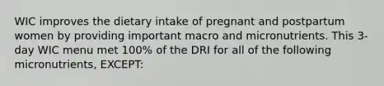 WIC improves the dietary intake of pregnant and postpartum women by providing important macro and micronutrients. This 3-day WIC menu met 100% of the DRI for all of the following micronutrients, EXCEPT: