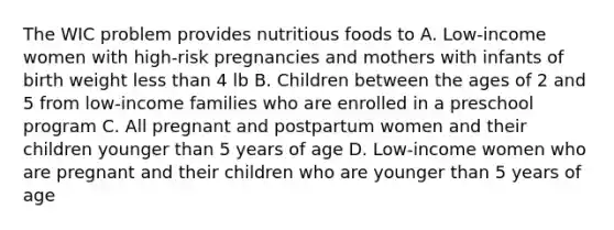 The WIC problem provides nutritious foods to A. Low-income women with high-risk pregnancies and mothers with infants of birth weight <a href='https://www.questionai.com/knowledge/k7BtlYpAMX-less-than' class='anchor-knowledge'>less than</a> 4 lb B. Children between the ages of 2 and 5 from low-income families who are enrolled in a preschool program C. All pregnant and postpartum women and their children younger than 5 years of age D. Low-income women who are pregnant and their children who are younger than 5 years of age