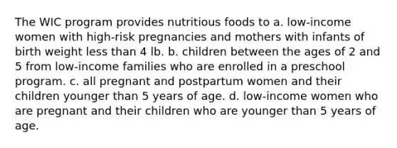 The WIC program provides nutritious foods to a. low-income women with high-risk pregnancies and mothers with infants of birth weight less than 4 lb. b. children between the ages of 2 and 5 from low-income families who are enrolled in a preschool program. c. all pregnant and postpartum women and their children younger than 5 years of age. d. low-income women who are pregnant and their children who are younger than 5 years of age.