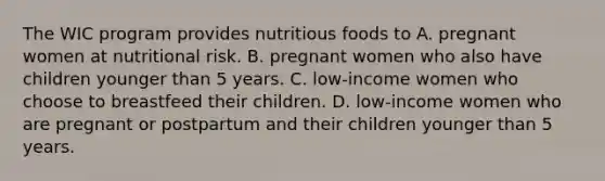 The WIC program provides nutritious foods to A. pregnant women at nutritional risk. B. pregnant women who also have children younger than 5 years. C. low-income women who choose to breastfeed their children. D. low-income women who are pregnant or postpartum and their children younger than 5 years.