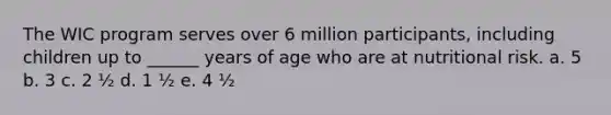 The WIC program serves over 6 million participants, including children up to ______ years of age who are at nutritional risk. a. 5 b. 3 c. 2 ½ d. 1 ½ e. 4 ½