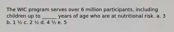 The WIC program serves over 6 million participants, including children up to ______ years of age who are at nutritional risk. a. 3 b. 1 ½ c. 2 ½ d. 4 ½ e. 5