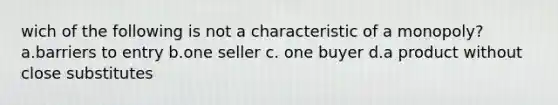 wich of the following is not a characteristic of a monopoly? a.barriers to entry b.one seller c. one buyer d.a product without close substitutes